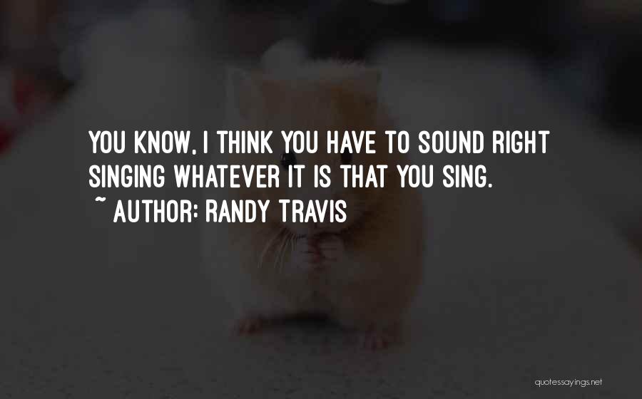 Randy Travis Quotes: You Know, I Think You Have To Sound Right Singing Whatever It Is That You Sing.