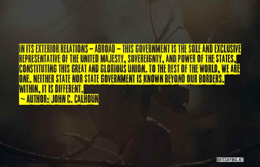 John C. Calhoun Quotes: In Its Exterior Relations - Abroad - This Government Is The Sole And Exclusive Representative Of The United Majesty, Sovereignty,