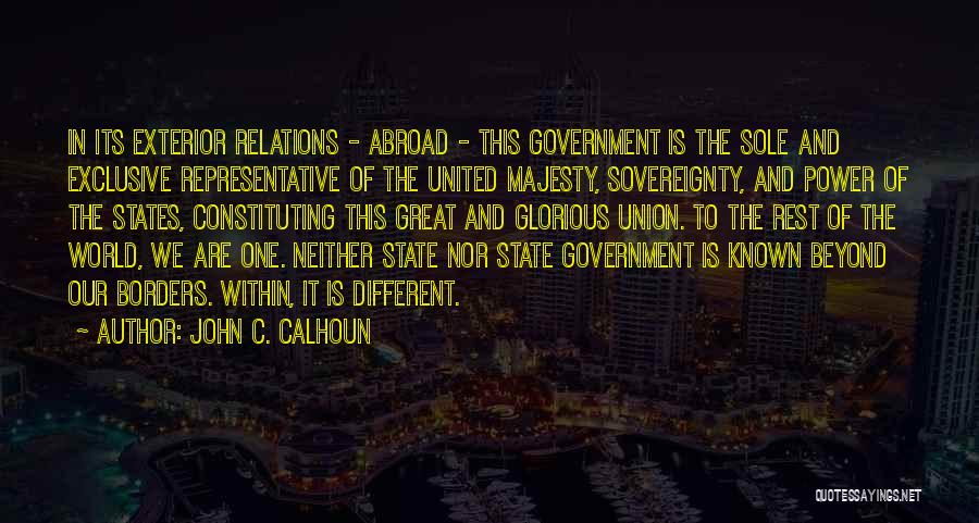 John C. Calhoun Quotes: In Its Exterior Relations - Abroad - This Government Is The Sole And Exclusive Representative Of The United Majesty, Sovereignty,