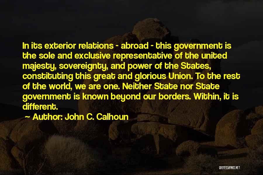 John C. Calhoun Quotes: In Its Exterior Relations - Abroad - This Government Is The Sole And Exclusive Representative Of The United Majesty, Sovereignty,