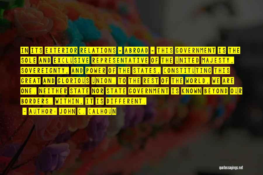 John C. Calhoun Quotes: In Its Exterior Relations - Abroad - This Government Is The Sole And Exclusive Representative Of The United Majesty, Sovereignty,