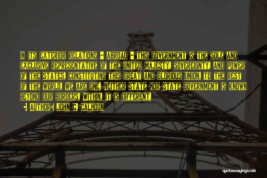 John C. Calhoun Quotes: In Its Exterior Relations - Abroad - This Government Is The Sole And Exclusive Representative Of The United Majesty, Sovereignty,