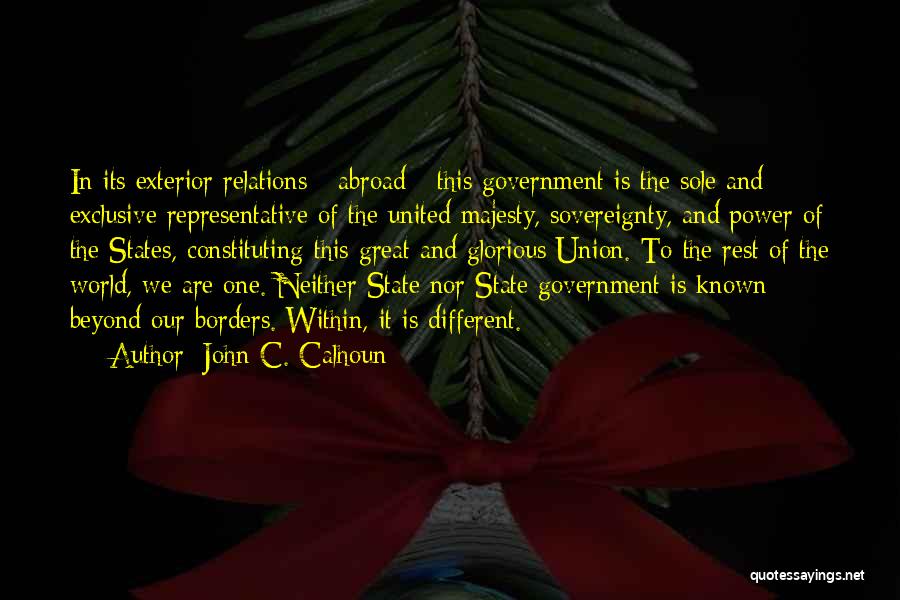 John C. Calhoun Quotes: In Its Exterior Relations - Abroad - This Government Is The Sole And Exclusive Representative Of The United Majesty, Sovereignty,