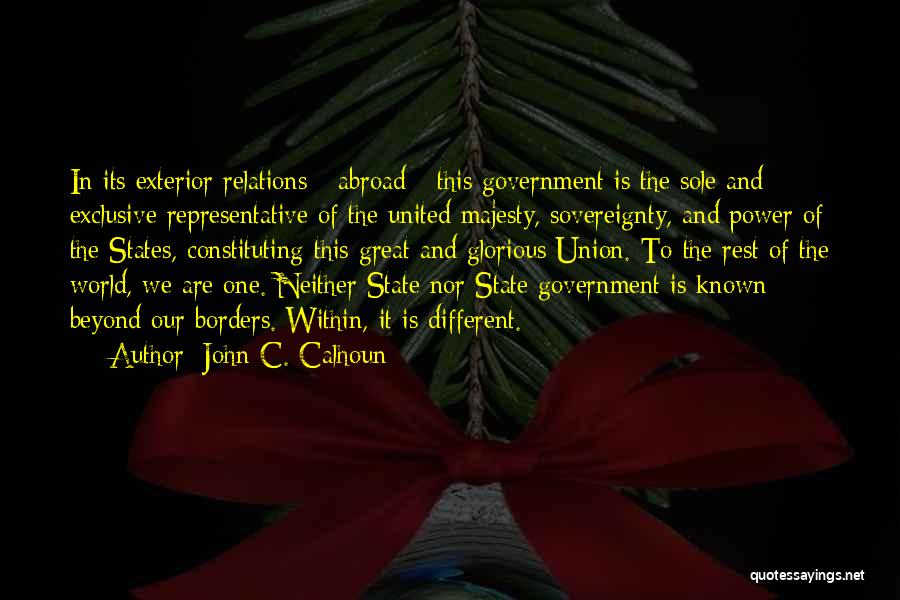 John C. Calhoun Quotes: In Its Exterior Relations - Abroad - This Government Is The Sole And Exclusive Representative Of The United Majesty, Sovereignty,