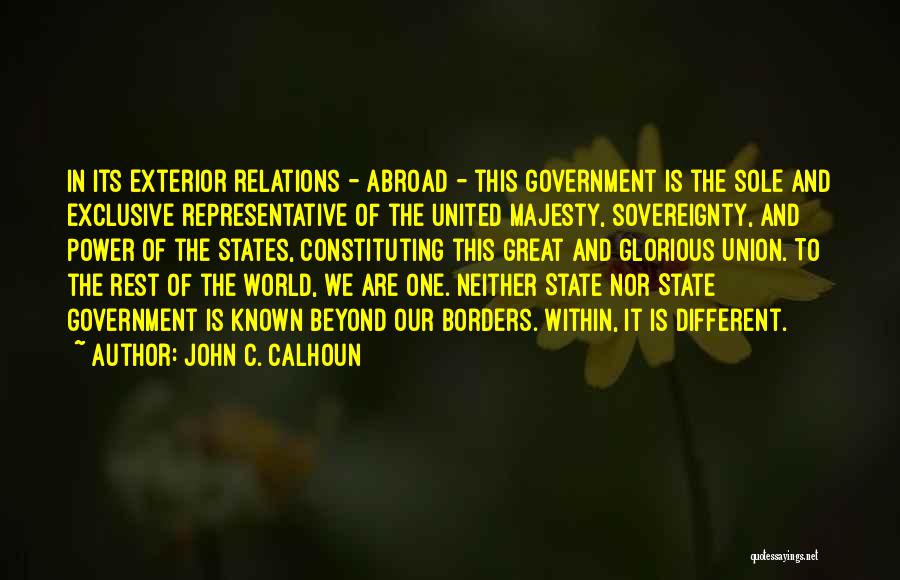 John C. Calhoun Quotes: In Its Exterior Relations - Abroad - This Government Is The Sole And Exclusive Representative Of The United Majesty, Sovereignty,