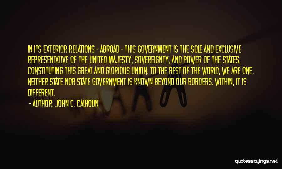 John C. Calhoun Quotes: In Its Exterior Relations - Abroad - This Government Is The Sole And Exclusive Representative Of The United Majesty, Sovereignty,