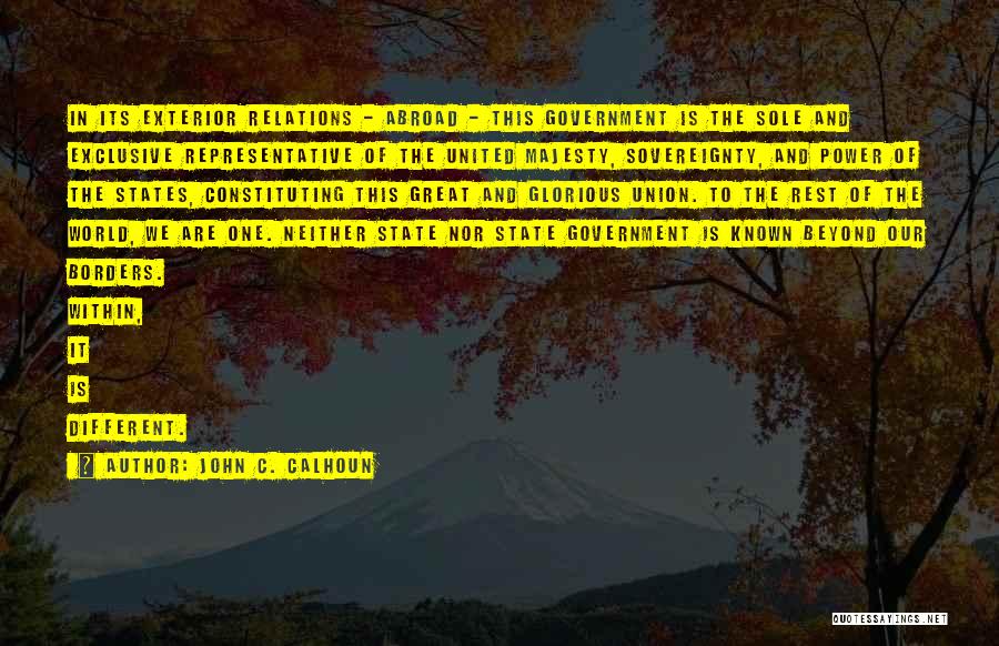 John C. Calhoun Quotes: In Its Exterior Relations - Abroad - This Government Is The Sole And Exclusive Representative Of The United Majesty, Sovereignty,