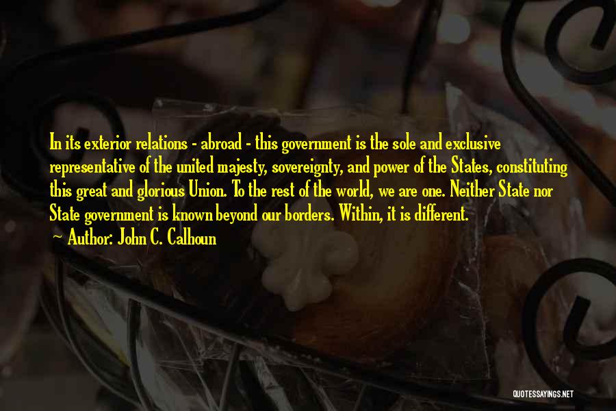 John C. Calhoun Quotes: In Its Exterior Relations - Abroad - This Government Is The Sole And Exclusive Representative Of The United Majesty, Sovereignty,