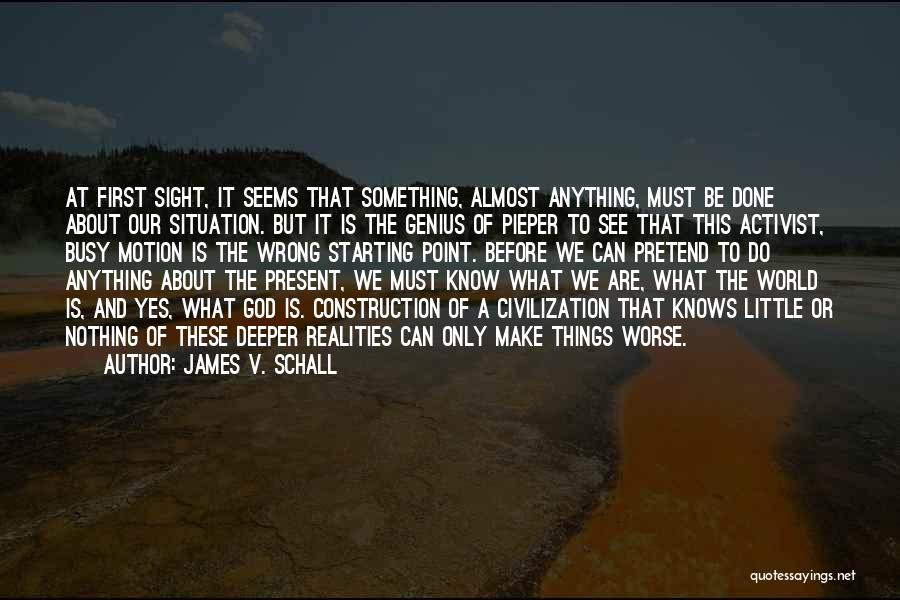 James V. Schall Quotes: At First Sight, It Seems That Something, Almost Anything, Must Be Done About Our Situation. But It Is The Genius