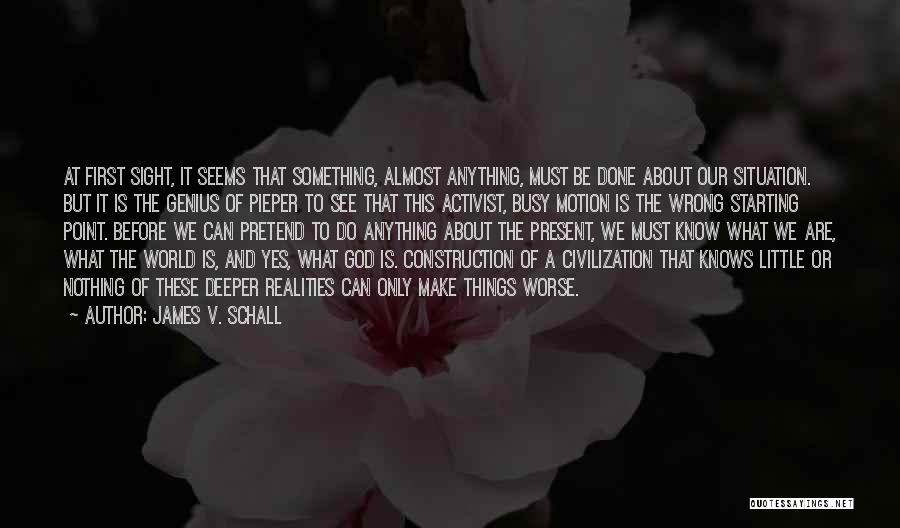 James V. Schall Quotes: At First Sight, It Seems That Something, Almost Anything, Must Be Done About Our Situation. But It Is The Genius