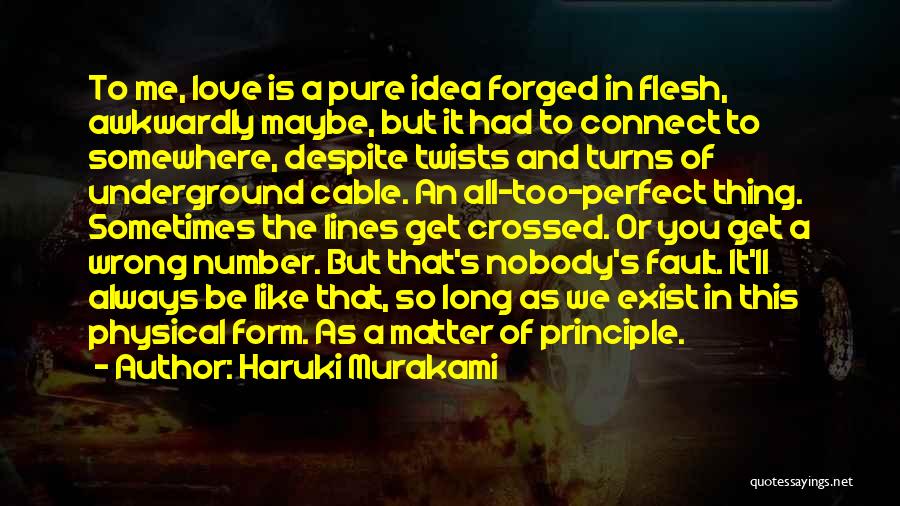 Haruki Murakami Quotes: To Me, Love Is A Pure Idea Forged In Flesh, Awkwardly Maybe, But It Had To Connect To Somewhere, Despite