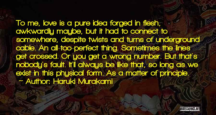 Haruki Murakami Quotes: To Me, Love Is A Pure Idea Forged In Flesh, Awkwardly Maybe, But It Had To Connect To Somewhere, Despite