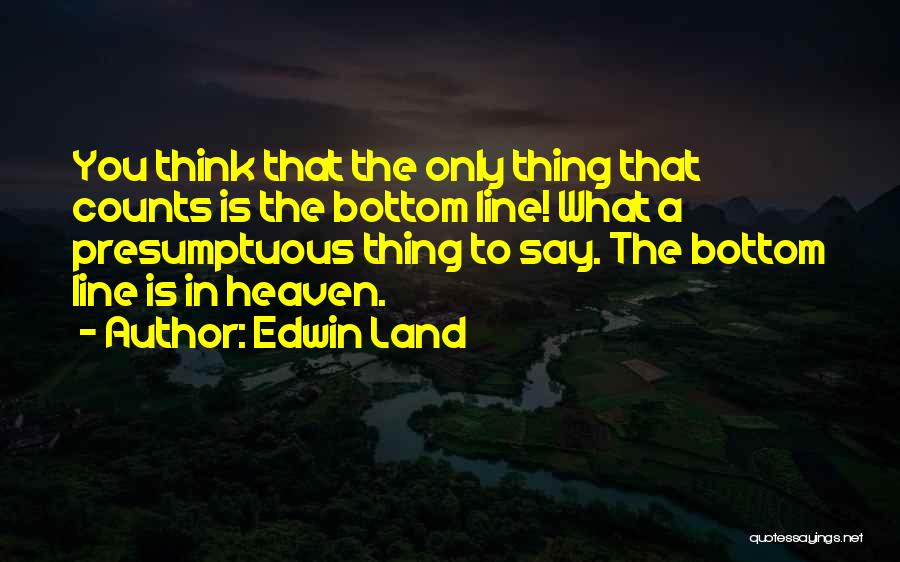 Edwin Land Quotes: You Think That The Only Thing That Counts Is The Bottom Line! What A Presumptuous Thing To Say. The Bottom