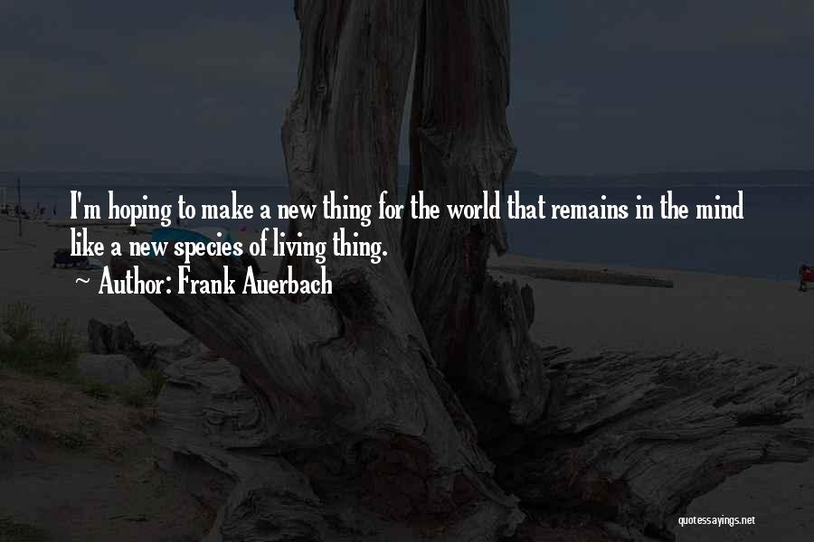 Frank Auerbach Quotes: I'm Hoping To Make A New Thing For The World That Remains In The Mind Like A New Species Of