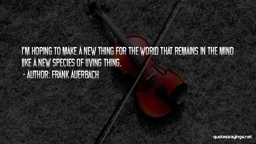 Frank Auerbach Quotes: I'm Hoping To Make A New Thing For The World That Remains In The Mind Like A New Species Of