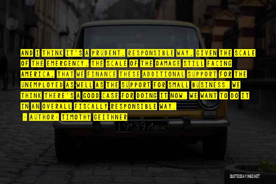 Timothy Geithner Quotes: And I Think It's A Prudent, Responsible Way, Given The Scale Of The Emergency, The Scale Of The Damage Still
