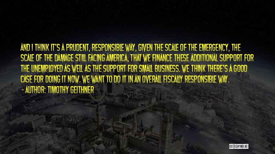 Timothy Geithner Quotes: And I Think It's A Prudent, Responsible Way, Given The Scale Of The Emergency, The Scale Of The Damage Still