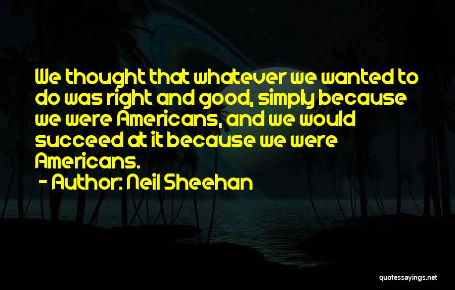 Neil Sheehan Quotes: We Thought That Whatever We Wanted To Do Was Right And Good, Simply Because We Were Americans, And We Would