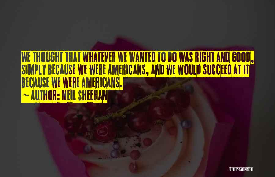 Neil Sheehan Quotes: We Thought That Whatever We Wanted To Do Was Right And Good, Simply Because We Were Americans, And We Would