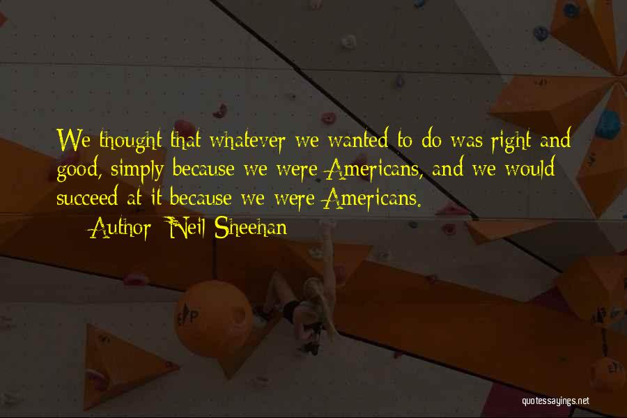 Neil Sheehan Quotes: We Thought That Whatever We Wanted To Do Was Right And Good, Simply Because We Were Americans, And We Would