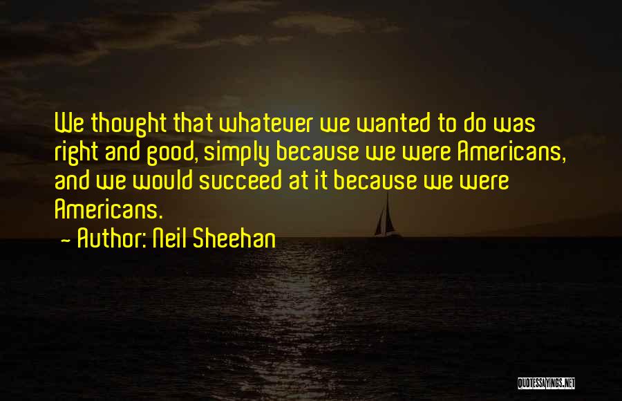 Neil Sheehan Quotes: We Thought That Whatever We Wanted To Do Was Right And Good, Simply Because We Were Americans, And We Would