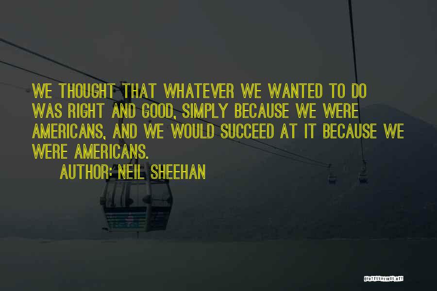 Neil Sheehan Quotes: We Thought That Whatever We Wanted To Do Was Right And Good, Simply Because We Were Americans, And We Would