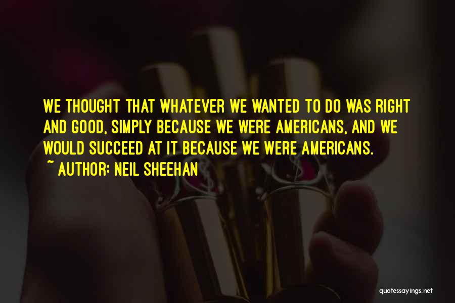 Neil Sheehan Quotes: We Thought That Whatever We Wanted To Do Was Right And Good, Simply Because We Were Americans, And We Would