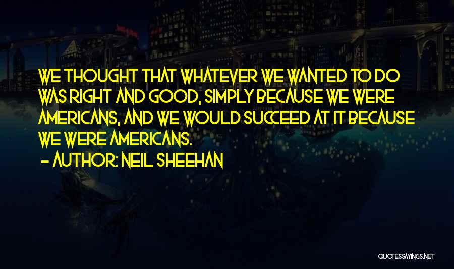 Neil Sheehan Quotes: We Thought That Whatever We Wanted To Do Was Right And Good, Simply Because We Were Americans, And We Would