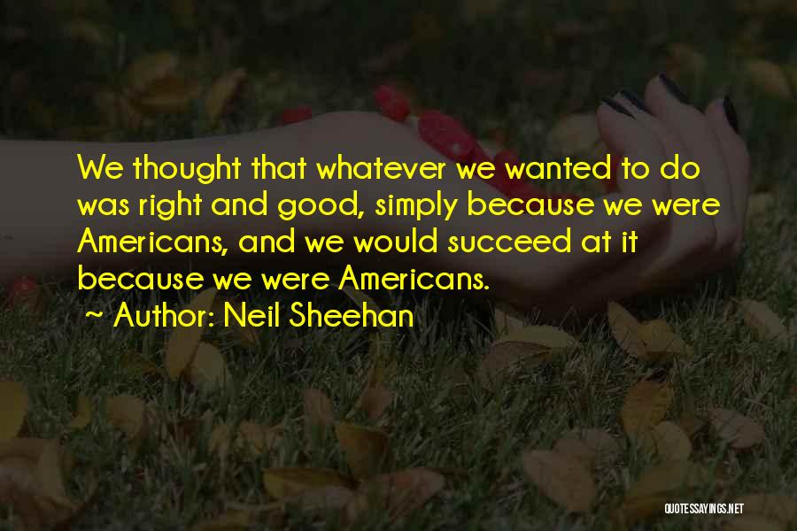 Neil Sheehan Quotes: We Thought That Whatever We Wanted To Do Was Right And Good, Simply Because We Were Americans, And We Would