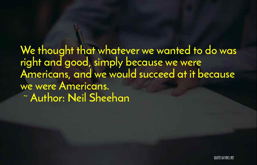 Neil Sheehan Quotes: We Thought That Whatever We Wanted To Do Was Right And Good, Simply Because We Were Americans, And We Would