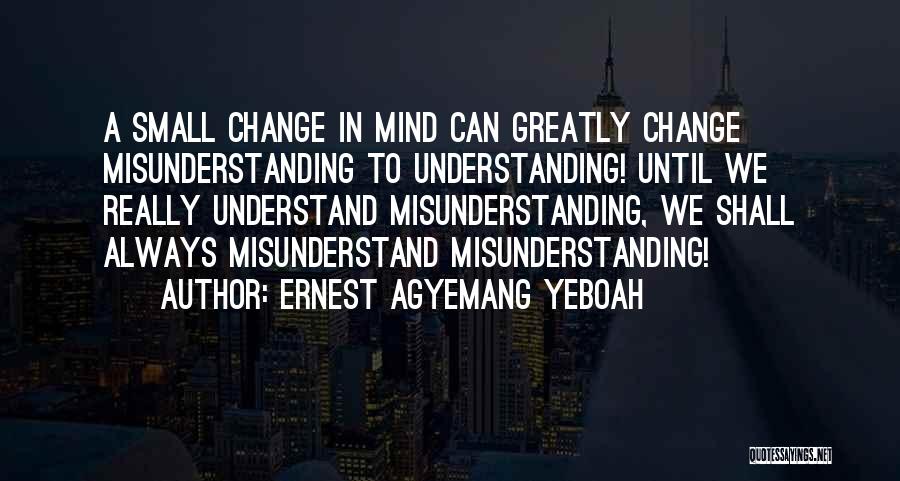 Ernest Agyemang Yeboah Quotes: A Small Change In Mind Can Greatly Change Misunderstanding To Understanding! Until We Really Understand Misunderstanding, We Shall Always Misunderstand