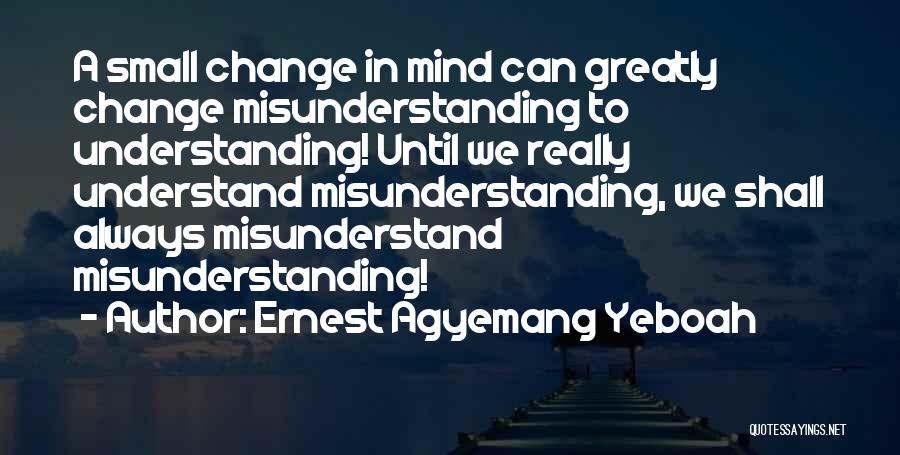 Ernest Agyemang Yeboah Quotes: A Small Change In Mind Can Greatly Change Misunderstanding To Understanding! Until We Really Understand Misunderstanding, We Shall Always Misunderstand