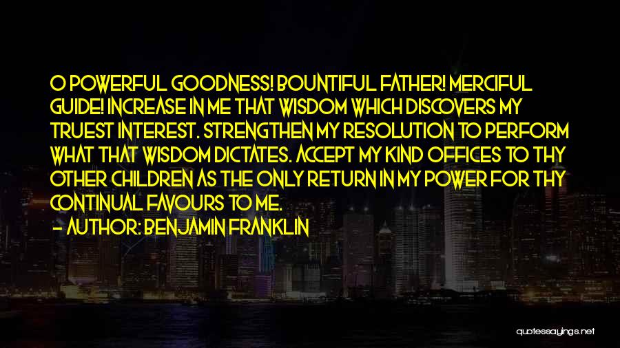 Benjamin Franklin Quotes: O Powerful Goodness! Bountiful Father! Merciful Guide! Increase In Me That Wisdom Which Discovers My Truest Interest. Strengthen My Resolution