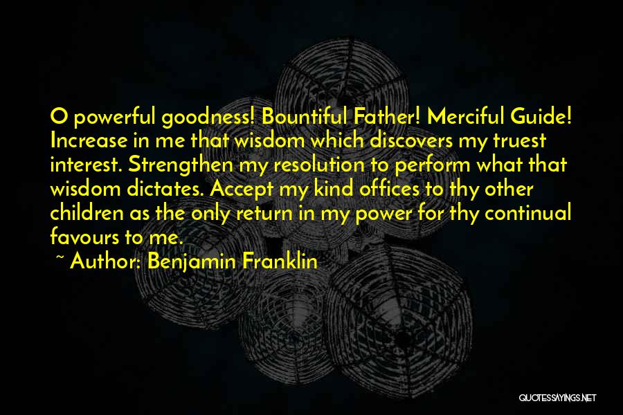 Benjamin Franklin Quotes: O Powerful Goodness! Bountiful Father! Merciful Guide! Increase In Me That Wisdom Which Discovers My Truest Interest. Strengthen My Resolution