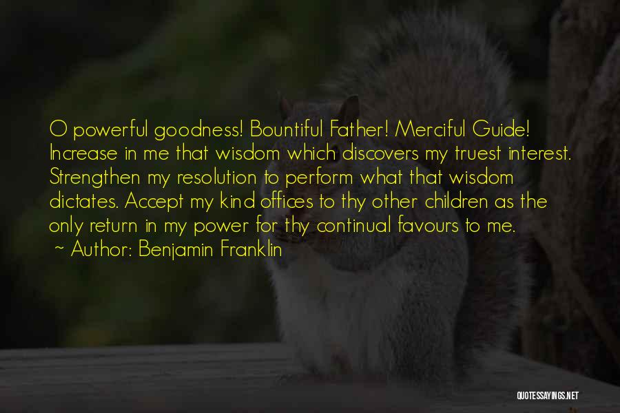 Benjamin Franklin Quotes: O Powerful Goodness! Bountiful Father! Merciful Guide! Increase In Me That Wisdom Which Discovers My Truest Interest. Strengthen My Resolution