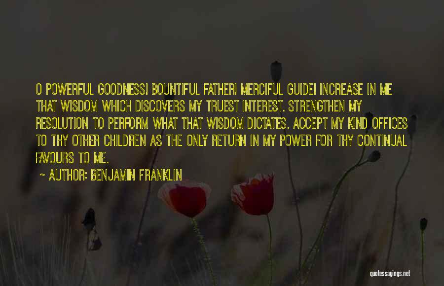 Benjamin Franklin Quotes: O Powerful Goodness! Bountiful Father! Merciful Guide! Increase In Me That Wisdom Which Discovers My Truest Interest. Strengthen My Resolution