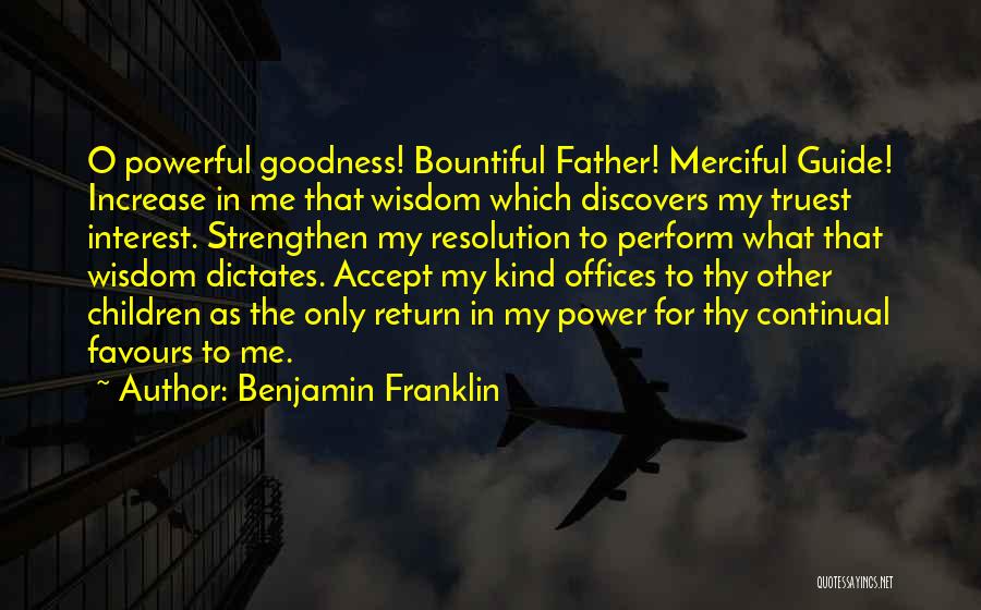 Benjamin Franklin Quotes: O Powerful Goodness! Bountiful Father! Merciful Guide! Increase In Me That Wisdom Which Discovers My Truest Interest. Strengthen My Resolution