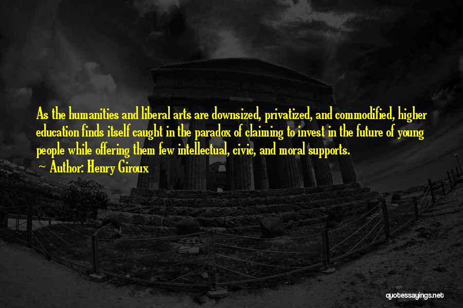 Henry Giroux Quotes: As The Humanities And Liberal Arts Are Downsized, Privatized, And Commodified, Higher Education Finds Itself Caught In The Paradox Of