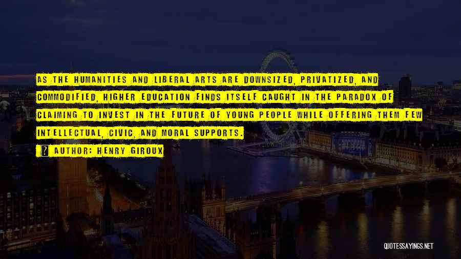 Henry Giroux Quotes: As The Humanities And Liberal Arts Are Downsized, Privatized, And Commodified, Higher Education Finds Itself Caught In The Paradox Of