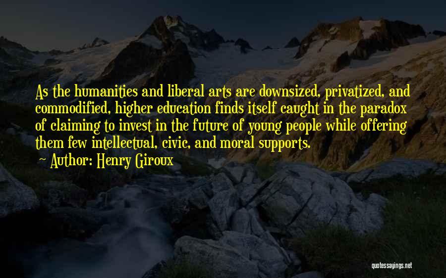 Henry Giroux Quotes: As The Humanities And Liberal Arts Are Downsized, Privatized, And Commodified, Higher Education Finds Itself Caught In The Paradox Of