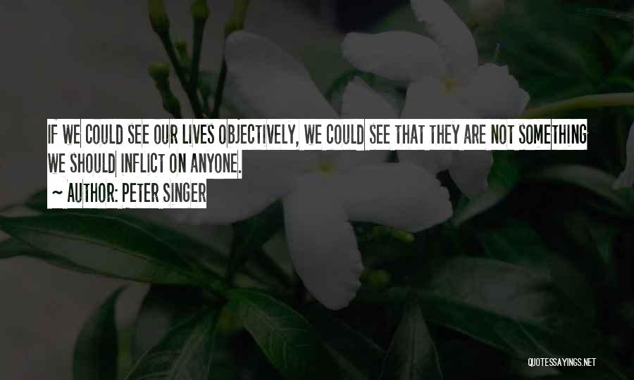 Peter Singer Quotes: If We Could See Our Lives Objectively, We Could See That They Are Not Something We Should Inflict On Anyone.