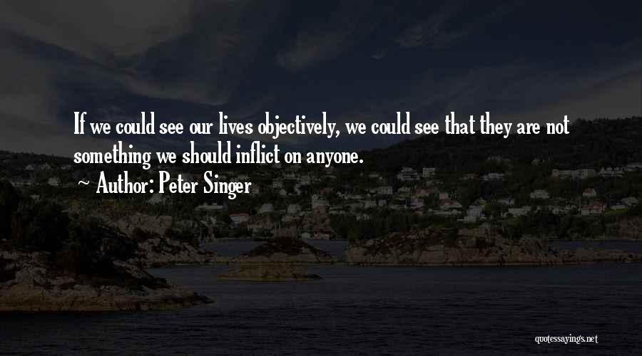 Peter Singer Quotes: If We Could See Our Lives Objectively, We Could See That They Are Not Something We Should Inflict On Anyone.