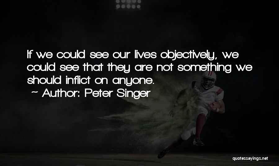 Peter Singer Quotes: If We Could See Our Lives Objectively, We Could See That They Are Not Something We Should Inflict On Anyone.