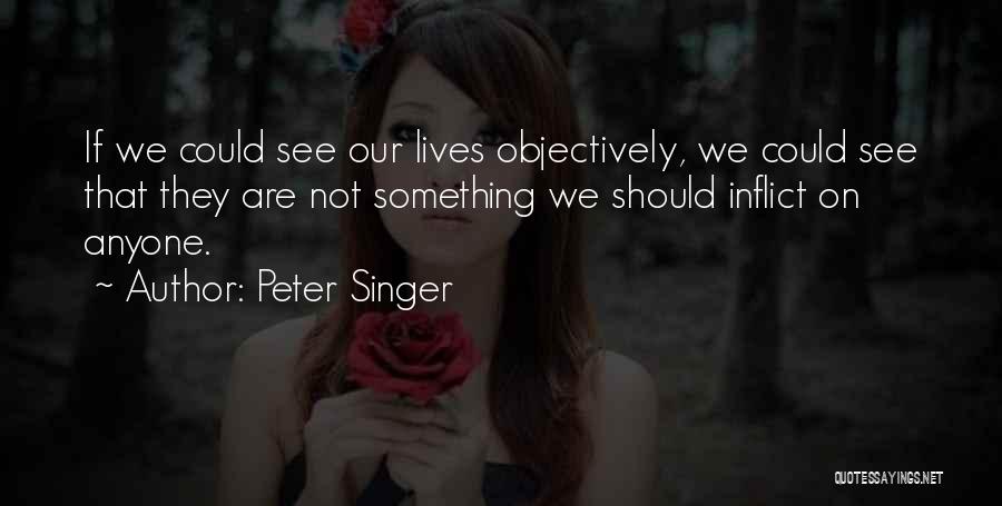 Peter Singer Quotes: If We Could See Our Lives Objectively, We Could See That They Are Not Something We Should Inflict On Anyone.