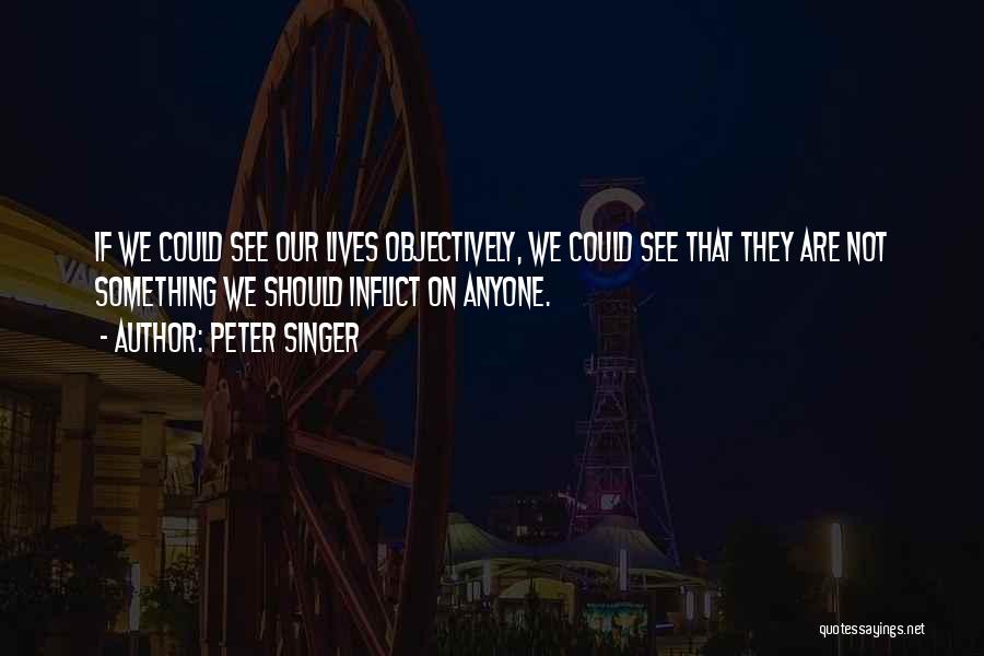 Peter Singer Quotes: If We Could See Our Lives Objectively, We Could See That They Are Not Something We Should Inflict On Anyone.