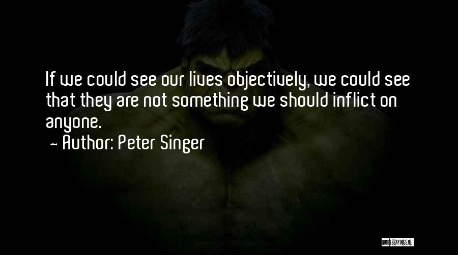 Peter Singer Quotes: If We Could See Our Lives Objectively, We Could See That They Are Not Something We Should Inflict On Anyone.