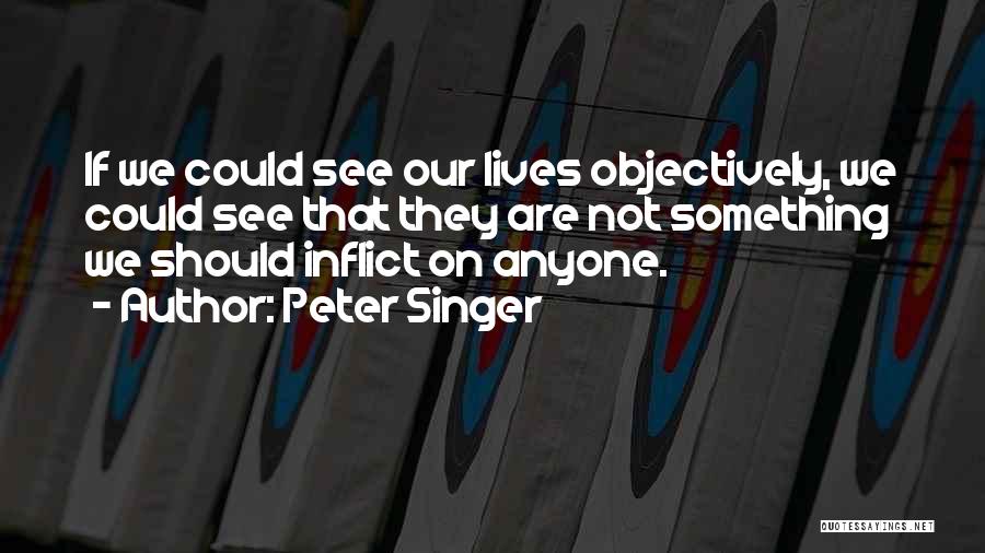 Peter Singer Quotes: If We Could See Our Lives Objectively, We Could See That They Are Not Something We Should Inflict On Anyone.