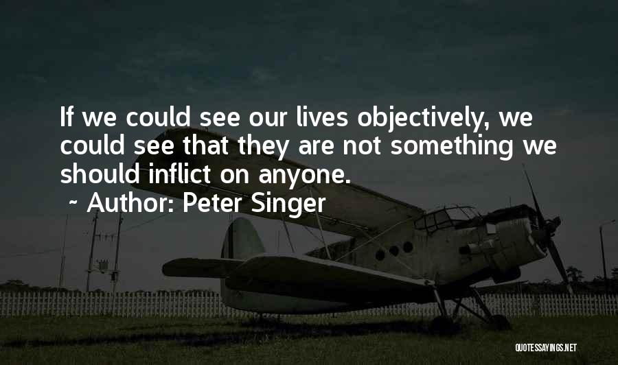 Peter Singer Quotes: If We Could See Our Lives Objectively, We Could See That They Are Not Something We Should Inflict On Anyone.