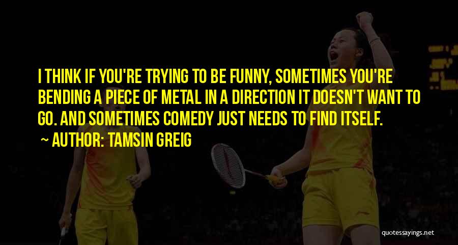 Tamsin Greig Quotes: I Think If You're Trying To Be Funny, Sometimes You're Bending A Piece Of Metal In A Direction It Doesn't