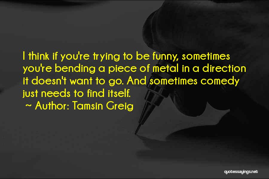 Tamsin Greig Quotes: I Think If You're Trying To Be Funny, Sometimes You're Bending A Piece Of Metal In A Direction It Doesn't